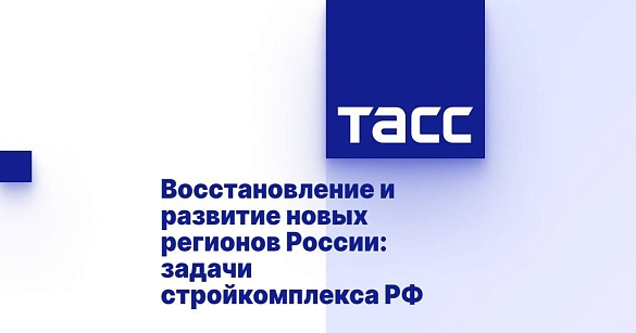 В Информационном агентстве ТАСС состоится пресс-конференция на тему «Восстановление и развитие новых регионов: задачи Стройкомплекса России»	 